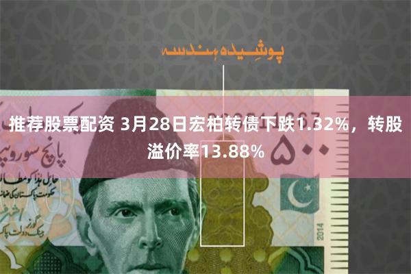 推荐股票配资 3月28日宏柏转债下跌1.32%，转股溢价率13.88%
