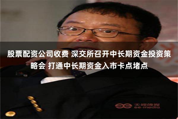 股票配资公司收费 深交所召开中长期资金投资策略会 打通中长期资金入市卡点堵点