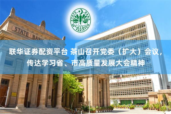 联华证券配资平台 茶山召开党委（扩大）会议，传达学习省、市高质量发展大会精神