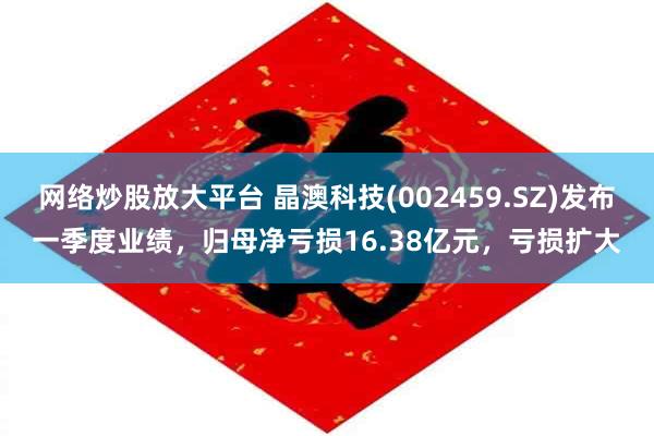 网络炒股放大平台 晶澳科技(002459.SZ)发布一季度业绩，归母净亏损16.38亿元，亏损扩大