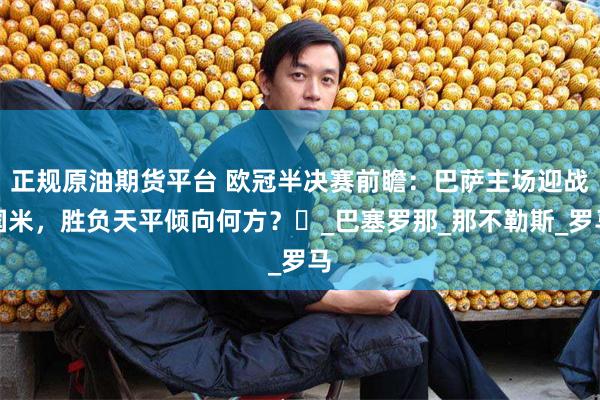 正规原油期货平台 欧冠半决赛前瞻：巴萨主场迎战国米，胜负天平倾向何方？​_巴塞罗那_那不勒斯_罗马