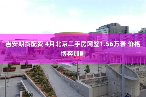 吉安期货配资 4月北京二手房网签1.56万套 价格博弈加剧