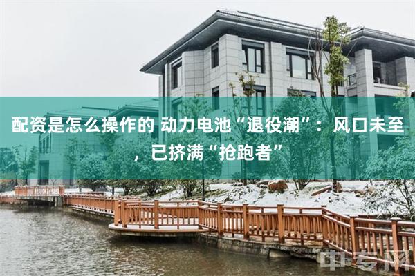 配资是怎么操作的 动力电池“退役潮”：风口未至，已挤满“抢跑者”