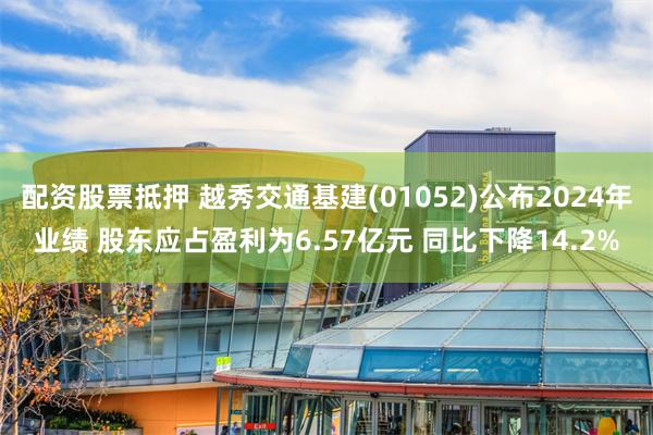 配资股票抵押 越秀交通基建(01052)公布2024年业绩 股东应占盈利为6.57亿元 同比下降14.2%