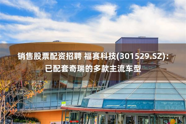 销售股票配资招聘 福赛科技(301529.SZ)：已配套奇瑞的多款主流车型