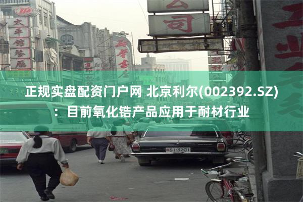 正规实盘配资门户网 北京利尔(002392.SZ)：目前氧化锆产品应用于耐材行业