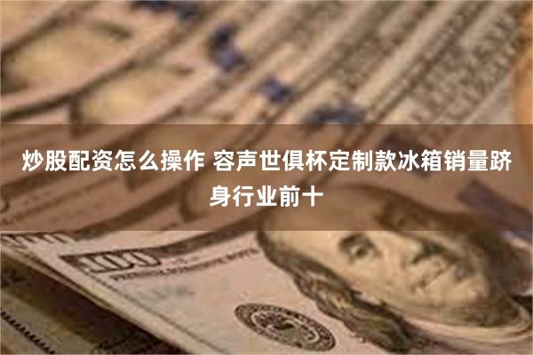 炒股配资怎么操作 容声世俱杯定制款冰箱销量跻身行业前十