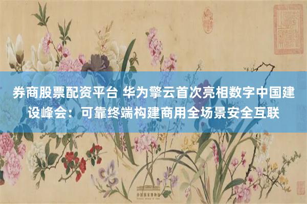 券商股票配资平台 华为擎云首次亮相数字中国建设峰会：可靠终端构建商用全场景安全互联