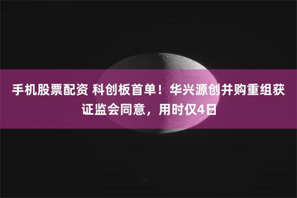 手机股票配资 科创板首单！华兴源创并购重组获证监会同意，用时仅4日