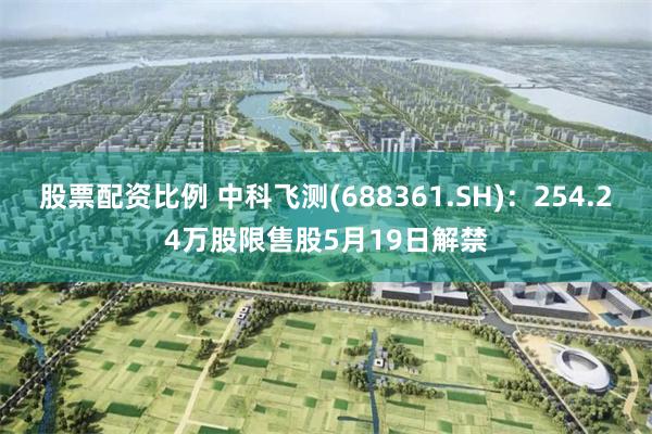 股票配资比例 中科飞测(688361.SH)：254.24万股限售股5月19日解禁