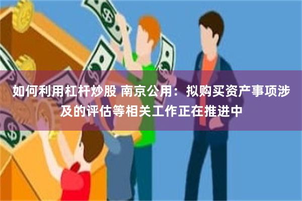 如何利用杠杆炒股 南京公用：拟购买资产事项涉及的评估等相关工作正在推进中