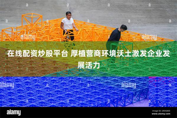 在线配资炒股平台 厚植营商环境沃土激发企业发展活力