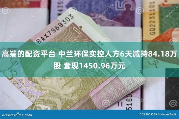 高端的配资平台 中兰环保实控人方6天减持84.18万股 套现1450.96万元