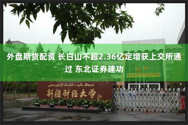 外盘期货配资 长白山不超2.36亿定增获上交所通过 东北证券建功