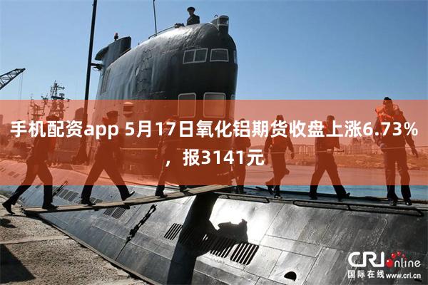 手机配资app 5月17日氧化铝期货收盘上涨6.73%，报3141元