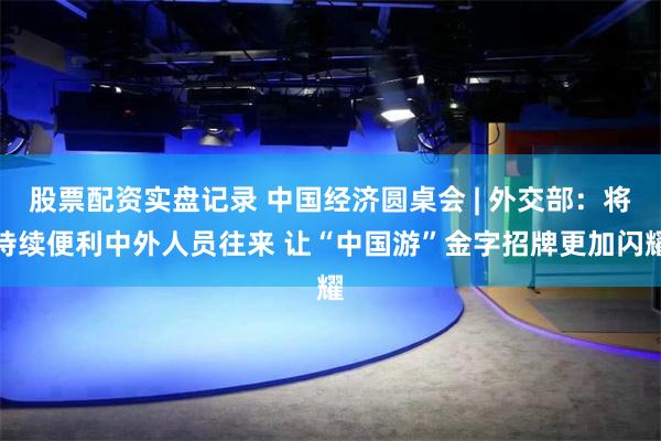 股票配资实盘记录 中国经济圆桌会 | 外交部：将持续便利中外人员往来 让“中国游”金字招牌更加闪耀