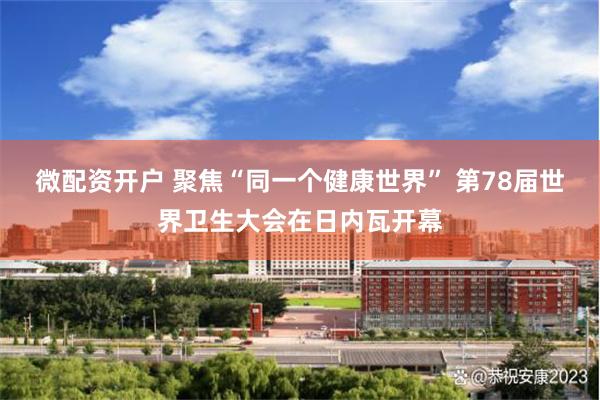 微配资开户 聚焦“同一个健康世界” 第78届世界卫生大会在日内瓦开幕