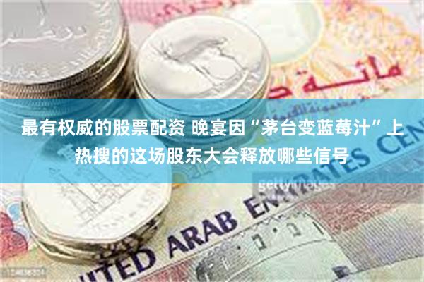 最有权威的股票配资 晚宴因“茅台变蓝莓汁”上热搜的这场股东大会释放哪些信号