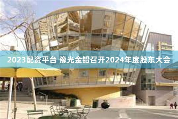 2023配资平台 豫光金铅召开2024年度股东大会