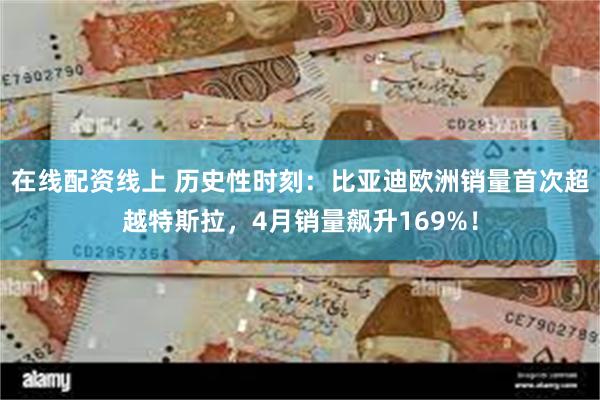 在线配资线上 历史性时刻：比亚迪欧洲销量首次超越特斯拉，4月销量飙升169%！