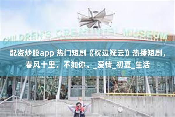 配资炒股app 热门短剧《枕边疑云》热播短剧，春风十里，不如你。_爱情_初夏_生活