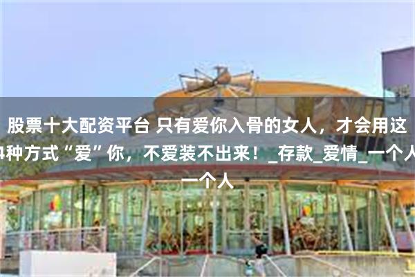 股票十大配资平台 只有爱你入骨的女人，才会用这4种方式“爱”你，不爱装不出来！_存款_爱情_一个人