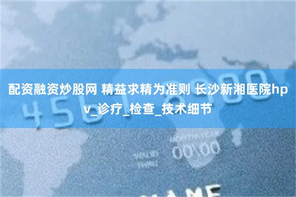 配资融资炒股网 精益求精为准则 长沙新湘医院hpv_诊疗_检查_技术细节