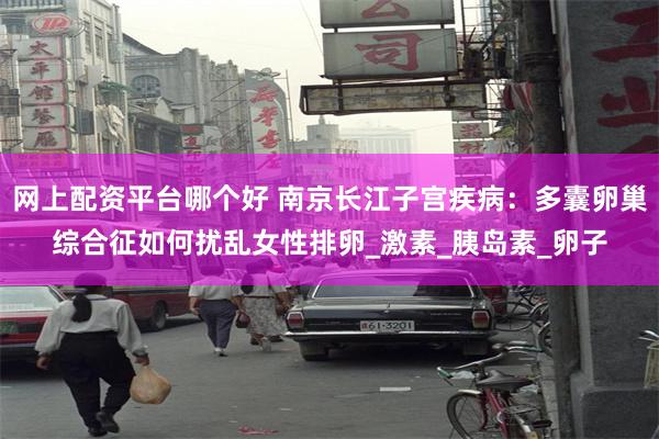 网上配资平台哪个好 南京长江子宫疾病：多囊卵巢综合征如何扰乱女性排卵_激素_胰岛素_卵子