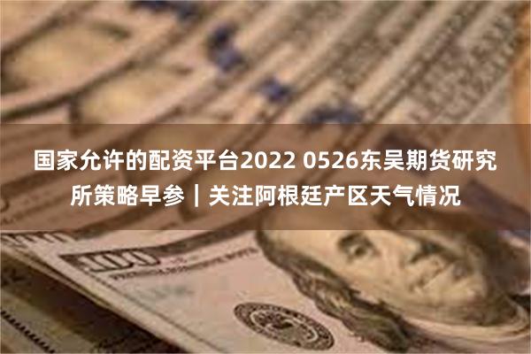 国家允许的配资平台2022 0526东吴期货研究所策略早参｜关注阿根廷产区天气情况