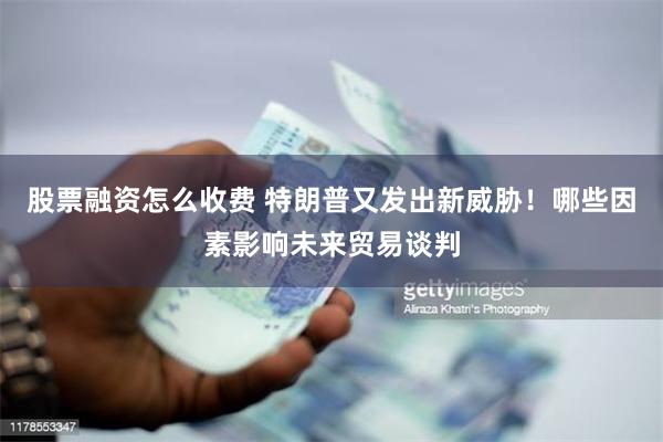 股票融资怎么收费 特朗普又发出新威胁！哪些因素影响未来贸易谈判