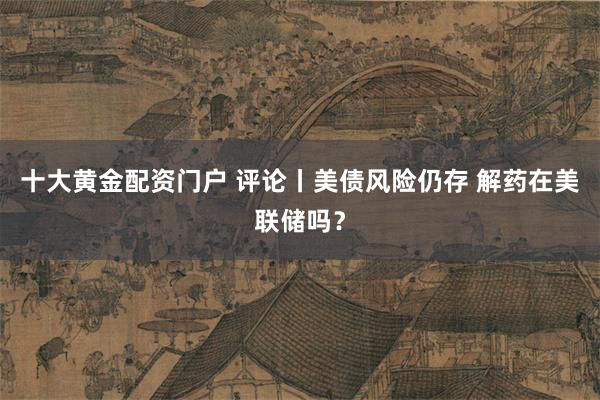 十大黄金配资门户 评论丨美债风险仍存 解药在美联储吗？