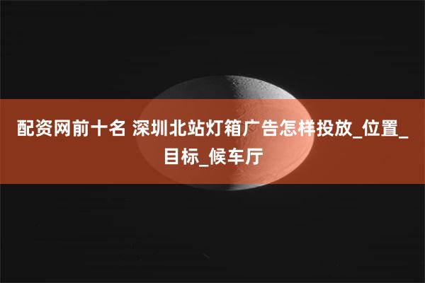 配资网前十名 深圳北站灯箱广告怎样投放_位置_目标_候车厅