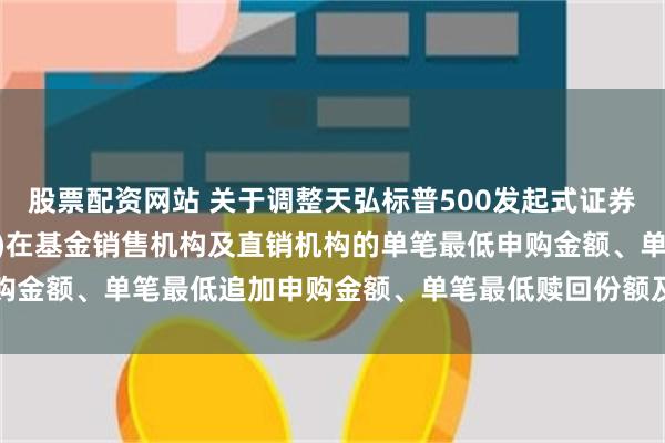 股票配资网站 关于调整天弘标普500发起式证券投资基金(QDII-FOF)在基金销售机构及直销机构的单笔最低申购金额、单笔最低追加申购金额、单笔最低赎回份额及最低持有份额的公告