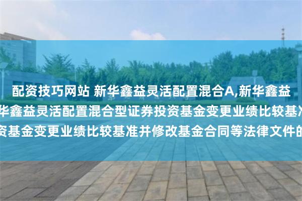 配资技巧网站 新华鑫益灵活配置混合A,新华鑫益灵活配置混合C: 关于新华鑫益灵活配置混合型证券投资基金变更业绩比较基准并修改基金合同等法律文件的公告
