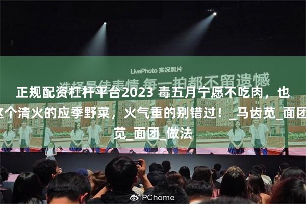 正规配资杠杆平台2023 毒五月宁愿不吃肉，也要吃这个清火的应季野菜，火气重的别错过！_马齿苋_面团_做法