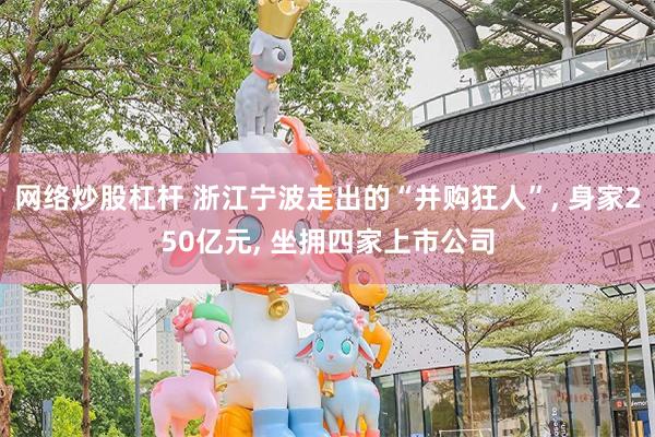 网络炒股杠杆 浙江宁波走出的“并购狂人”, 身家250亿元, 坐拥四家上市公司