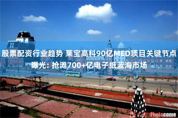 股票配资行业趋势 莱宝高科90亿MED项目关键节点曝光: 抢滩700+亿电子纸蓝海市场