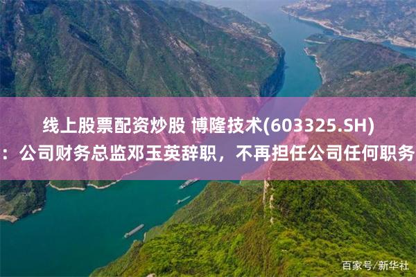 线上股票配资炒股 博隆技术(603325.SH)：公司财务总监邓玉英辞职，不再担任公司任何职务