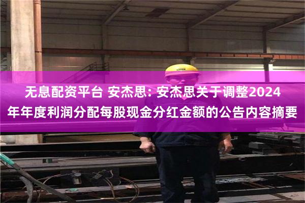 无息配资平台 安杰思: 安杰思关于调整2024年年度利润分配每股现金分红金额的公告内容摘要