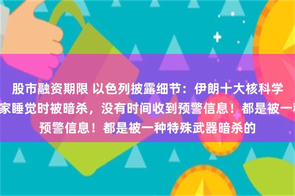 股市融资期限 以色列披露细节：伊朗十大核科学家中的9名核科学家睡觉时被暗杀，没有时间收到预警信息！都是被一种特殊武器暗杀的