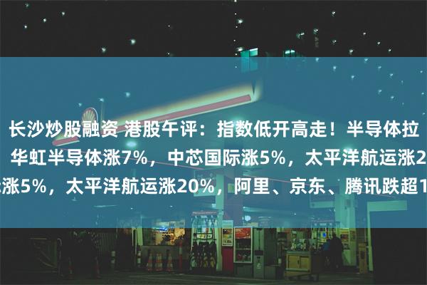 长沙炒股融资 港股午评：指数低开高走！半导体拉升，港口及海运股大涨！华虹半导体涨7%，中芯国际涨5%，太平洋航运涨20%，阿里、京东、腾讯跌超1%