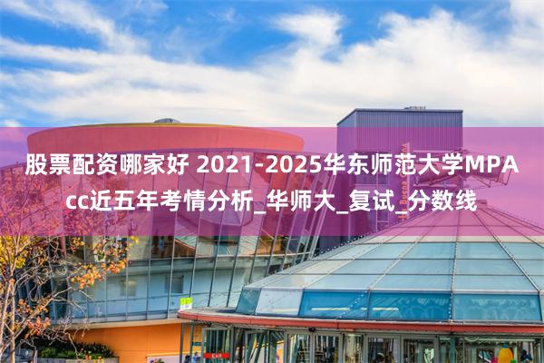 股票配资哪家好 2021-2025华东师范大学MPAcc近五年考情分析_华师大_复试_分数线