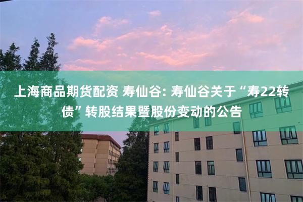 上海商品期货配资 寿仙谷: 寿仙谷关于“寿22转债”转股结果暨股份变动的公告