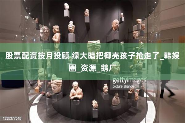 股票配资按月投顾 绿大暗把椰壳孩子抢走了_韩娱圈_资源_鹅厂
