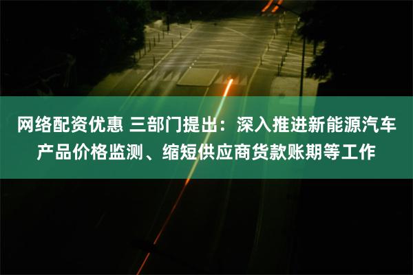 网络配资优惠 三部门提出：深入推进新能源汽车产品价格监测、缩短供应商货款账期等工作