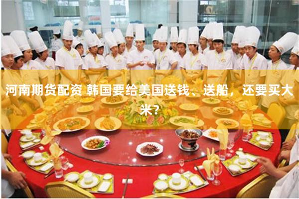 河南期货配资 韩国要给美国送钱、送船，还要买大米？
