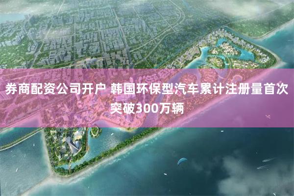 券商配资公司开户 韩国环保型汽车累计注册量首次突破300万辆