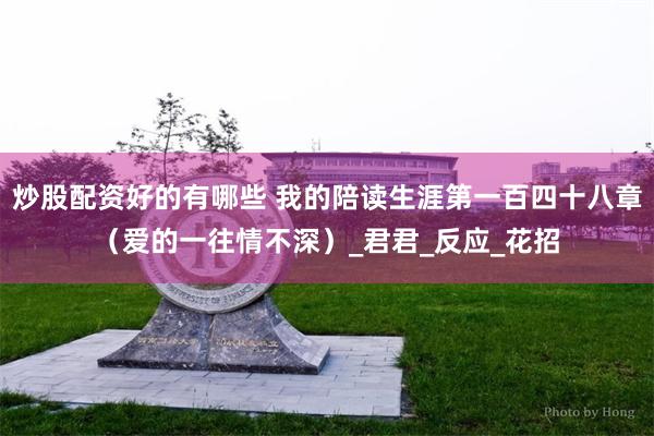 炒股配资好的有哪些 我的陪读生涯第一百四十八章（爱的一往情不深）_君君_反应_花招
