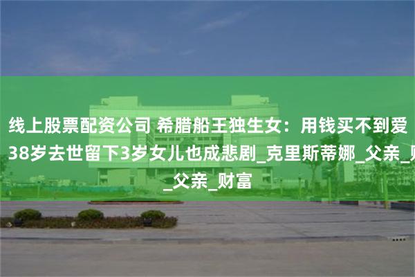 线上股票配资公司 希腊船王独生女：用钱买不到爱情，38岁去世留下3岁女儿也成悲剧_克里斯蒂娜_父亲_财富