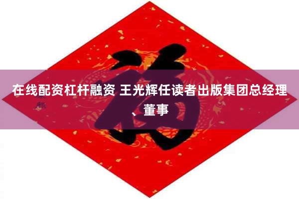 在线配资杠杆融资 王光辉任读者出版集团总经理、董事